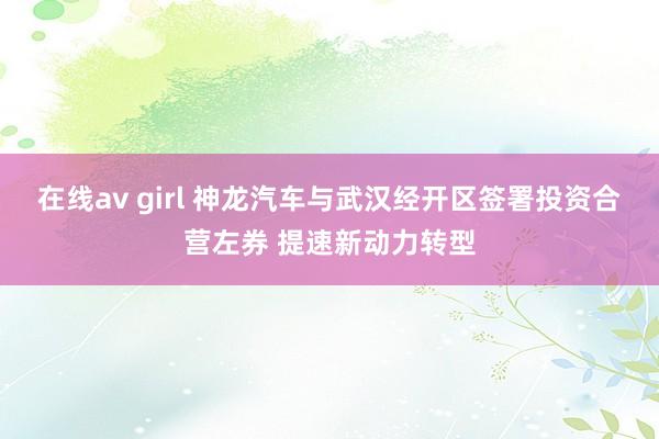 在线av girl 神龙汽车与武汉经开区签署投资合营左券 提速新动力转型
