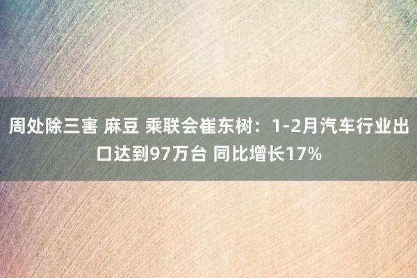 周处除三害 麻豆 乘联会崔东树：1-2月汽车行业出口达到97万台 同比增长17%