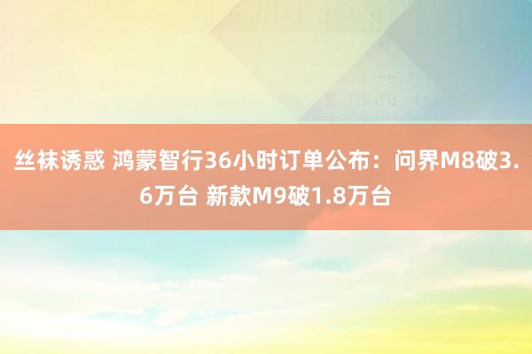 丝袜诱惑 鸿蒙智行36小时订单公布：问界M8破3.6万台 新款M9破1.8万台
