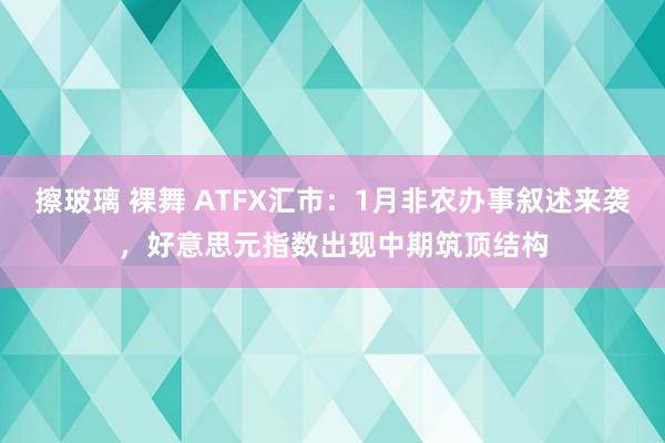 擦玻璃 裸舞 ATFX汇市：1月非农办事叙述来袭，好意思元指数出现中期筑顶结构