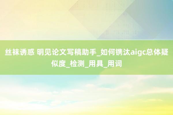 丝袜诱惑 明见论文写稿助手_如何镌汰aigc总体疑似度_检测_用具_用词