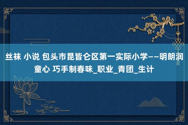 丝袜 小说 包头市昆皆仑区第一实际小学——明朗润童心 巧手制春味_职业_青团_生计