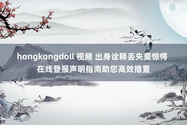 hongkongdoll 视频 出身诠释丢失莫惊愕 在线登报声明指南助您高效措置