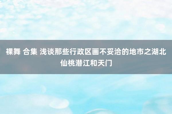 裸舞 合集 浅谈那些行政区画不妥洽的地市之湖北仙桃潜江和天门