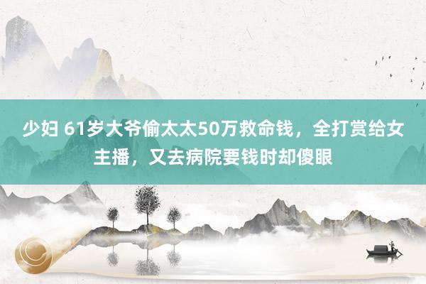 少妇 61岁大爷偷太太50万救命钱，全打赏给女主播，又去病院要钱时却傻眼