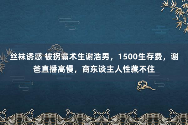 丝袜诱惑 被拐霸术生谢浩男，1500生存费，谢爸直播高慢，商东谈主人性藏不住