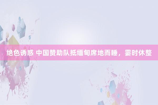 绝色诱惑 中国赞助队抵缅甸席地而睡，霎时休整