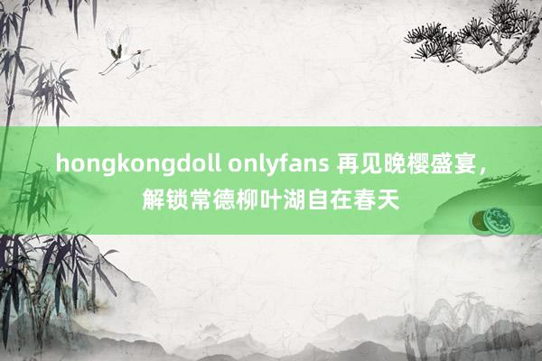 hongkongdoll onlyfans 再见晚樱盛宴，解锁常德柳叶湖自在春天