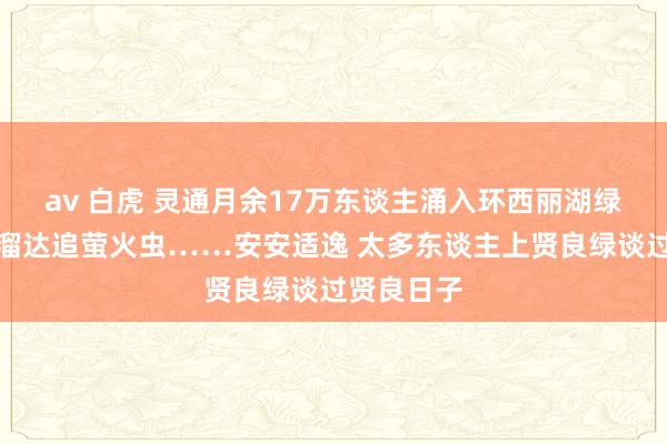 av 白虎 灵通月余17万东谈主涌入环西丽湖绿谈，骑行溜达追萤火虫……安安适逸 太多东谈主上贤良绿谈过贤良日子