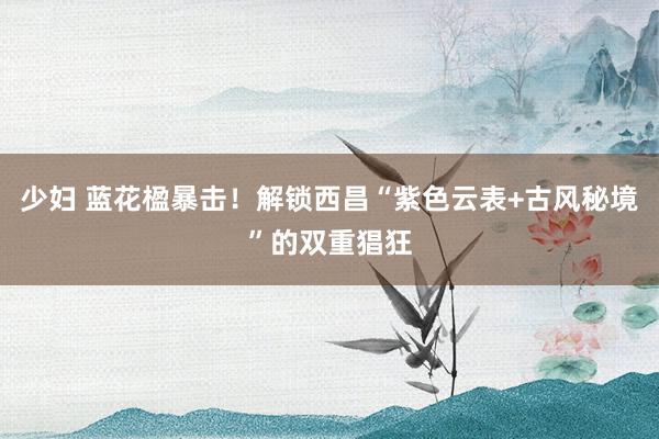 少妇 蓝花楹暴击！解锁西昌“紫色云表+古风秘境”的双重猖狂