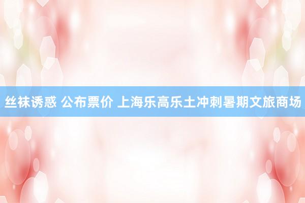 丝袜诱惑 公布票价 上海乐高乐土冲刺暑期文旅商场