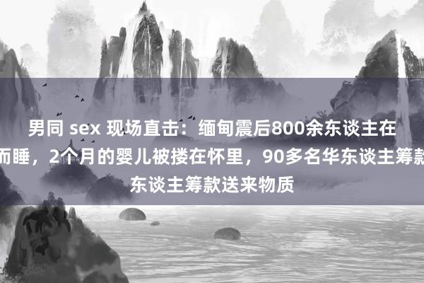 男同 sex 现场直击：缅甸震后800余东谈主在寺庙席地而睡，2个月的婴儿被搂在怀里，90多名华东谈主筹款送来物质