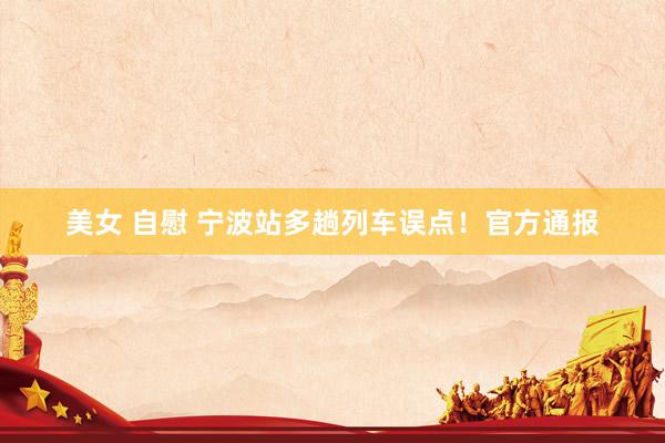 美女 自慰 宁波站多趟列车误点！官方通报