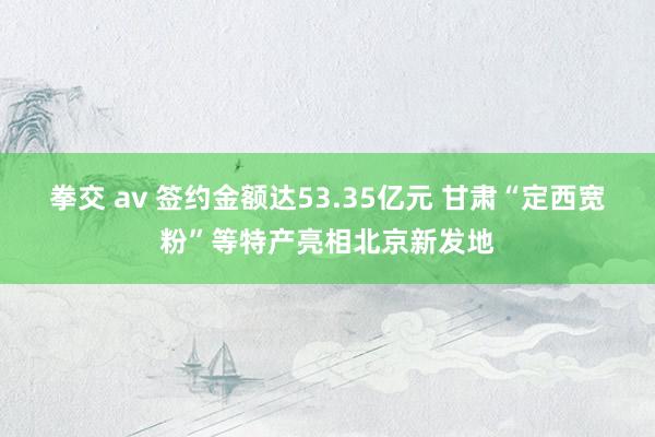 拳交 av 签约金额达53.35亿元 甘肃“定西宽粉”等特产亮相北京新发地