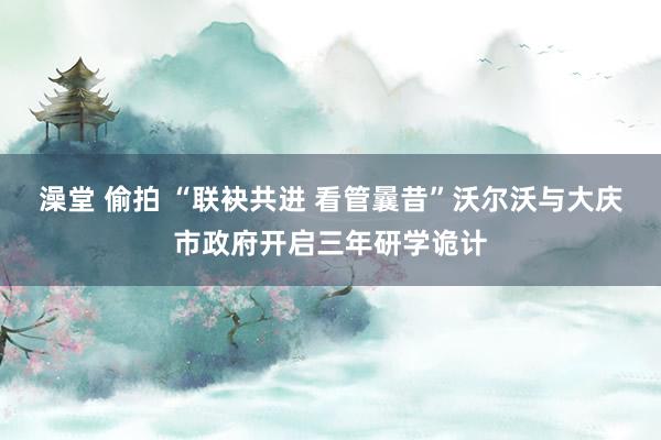 澡堂 偷拍 “联袂共进 看管曩昔”沃尔沃与大庆市政府开启三年研学诡计