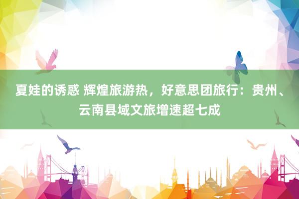 夏娃的诱惑 辉煌旅游热，好意思团旅行：贵州、云南县域文旅增速超七成