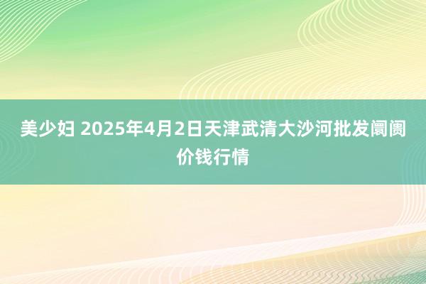美少妇 2025年4月2日天津武清大沙河批发阛阓价钱行情