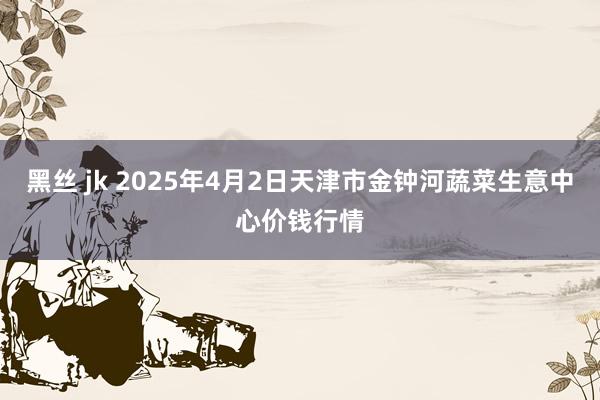 黑丝 jk 2025年4月2日天津市金钟河蔬菜生意中心价钱行情
