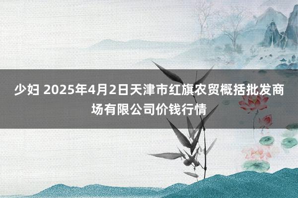 少妇 2025年4月2日天津市红旗农贸概括批发商场有限公司价钱行情