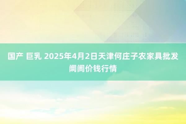 国产 巨乳 2025年4月2日天津何庄子农家具批发阛阓价钱行情