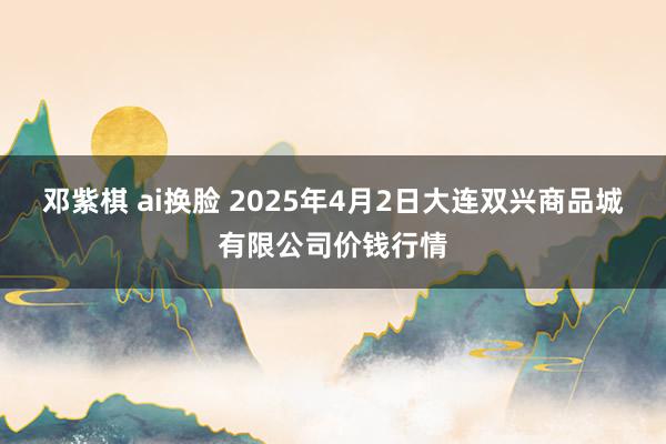 邓紫棋 ai换脸 2025年4月2日大连双兴商品城有限公司价钱行情