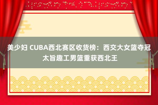 美少妇 CUBA西北赛区收货榜：西交大女篮夺冠 太旨趣工男篮重获西北王