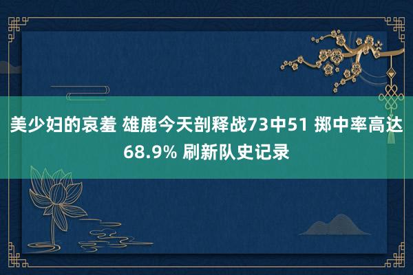 美少妇的哀羞 雄鹿今天剖释战73中51 掷中率高达68.9% 刷新队史记录