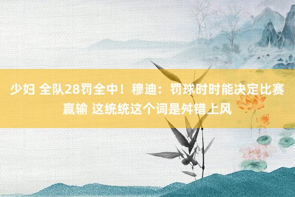 少妇 全队28罚全中！穆迪：罚球时时能决定比赛赢输 这统统这个词是舛错上风