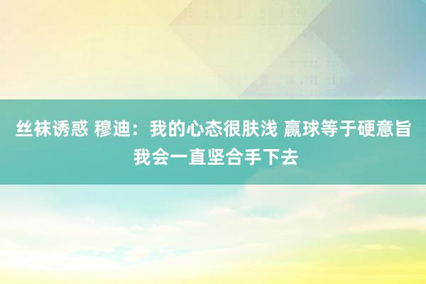丝袜诱惑 穆迪：我的心态很肤浅 赢球等于硬意旨 我会一直坚合手下去