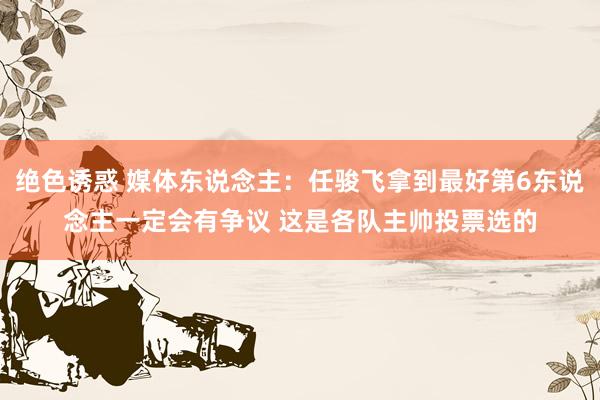 绝色诱惑 媒体东说念主：任骏飞拿到最好第6东说念主一定会有争议 这是各队主帅投票选的