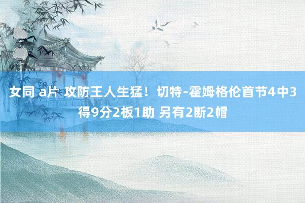 女同 a片 攻防王人生猛！切特-霍姆格伦首节4中3得9分2板1助 另有2断2帽