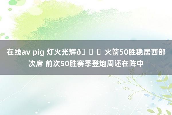 在线av pig 灯火光辉🚀火箭50胜稳居西部次席 前次50胜赛季登炮周还在阵中