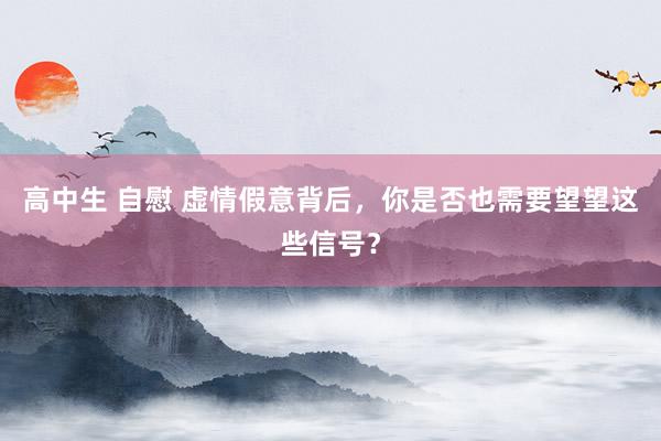 高中生 自慰 虚情假意背后，你是否也需要望望这些信号？