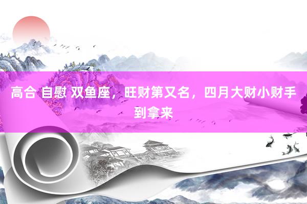 高合 自慰 双鱼座，旺财第又名，四月大财小财手到拿来