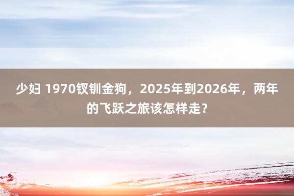 少妇 1970钗钏金狗，2025年到2026年，两年的飞跃之旅该怎样走？
