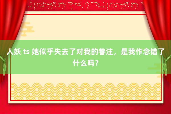 人妖 ts 她似乎失去了对我的眷注，是我作念错了什么吗？