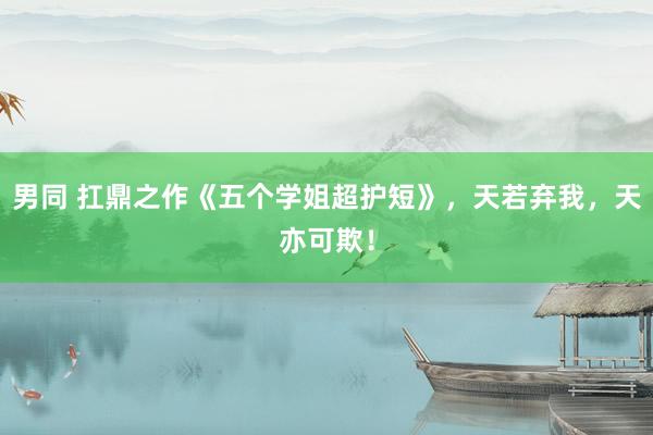 男同 扛鼎之作《五个学姐超护短》，天若弃我，天亦可欺！