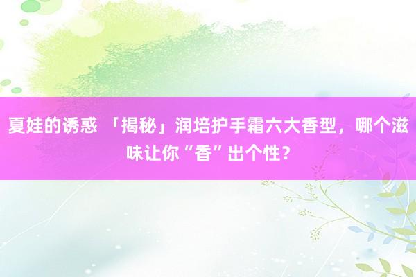 夏娃的诱惑 「揭秘」润培护手霜六大香型，哪个滋味让你“香”出个性？