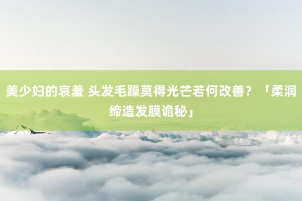 美少妇的哀羞 头发毛躁莫得光芒若何改善？「柔润缔造发膜诡秘」