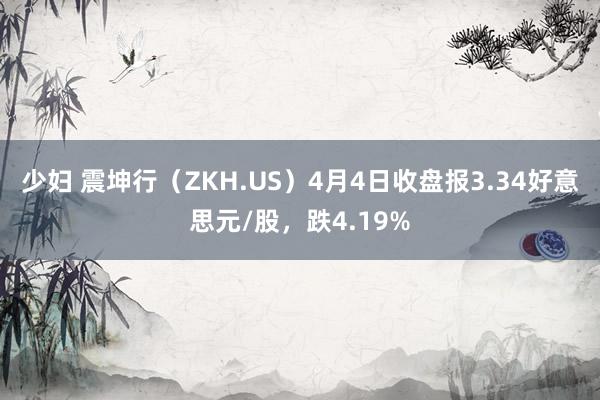 少妇 震坤行（ZKH.US）4月4日收盘报3.34好意思元/股，跌4.19%