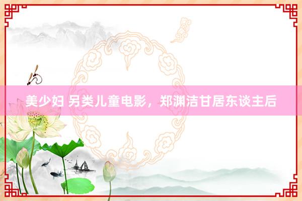 美少妇 另类儿童电影，郑渊洁甘居东谈主后