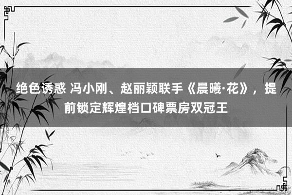 绝色诱惑 冯小刚、赵丽颖联手《晨曦·花》，提前锁定辉煌档口碑票房双冠王