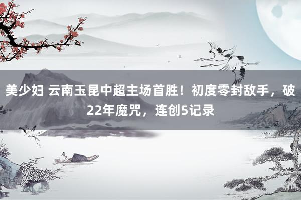 美少妇 云南玉昆中超主场首胜！初度零封敌手，破22年魔咒，连创5记录
