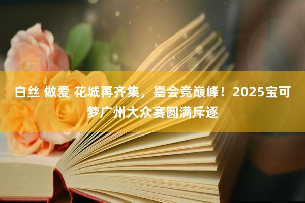 白丝 做爱 花城再齐集，嘉会竞巅峰！2025宝可梦广州大众赛圆满斥逐