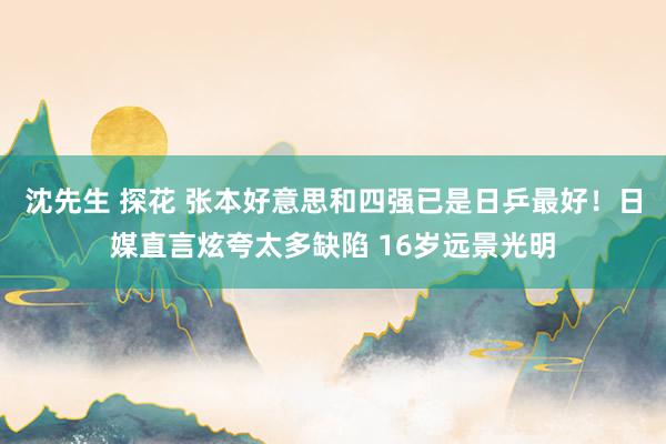 沈先生 探花 张本好意思和四强已是日乒最好！日媒直言炫夸太多缺陷 16岁远景光明