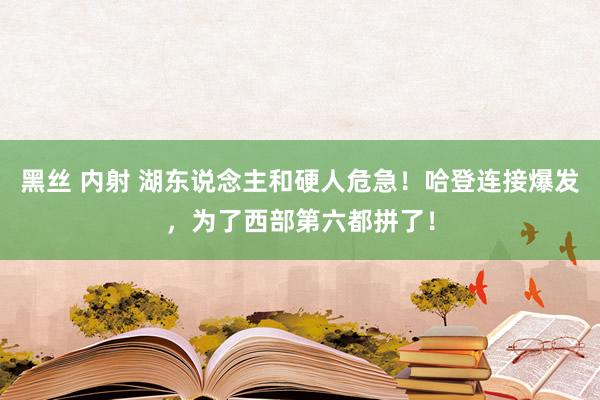 黑丝 内射 湖东说念主和硬人危急！哈登连接爆发，为了西部第六都拼了！
