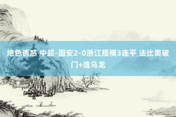 绝色诱惑 中超-国安2-0浙江规模3连平 法比奥破门+造乌龙