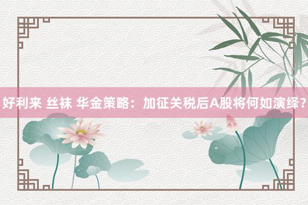 好利来 丝袜 华金策略：加征关税后A股将何如演绎？