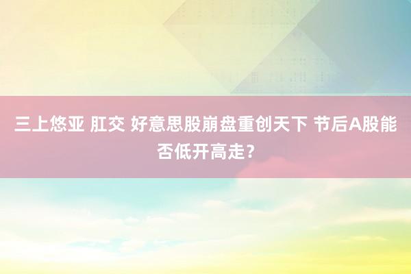 三上悠亚 肛交 好意思股崩盘重创天下 节后A股能否低开高走？