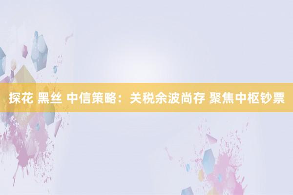 探花 黑丝 中信策略：关税余波尚存 聚焦中枢钞票